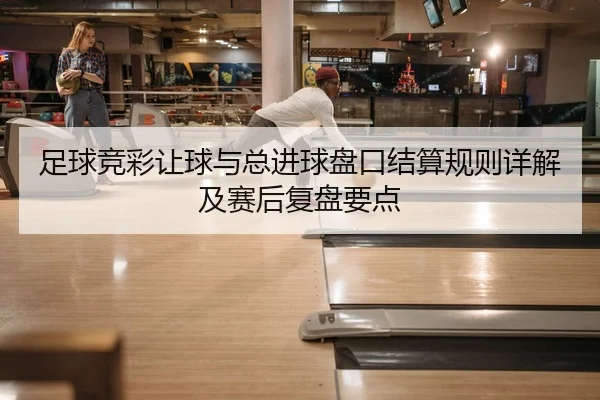 足球竞彩让球与总进球盘口结算规则详解及赛后复盘要点